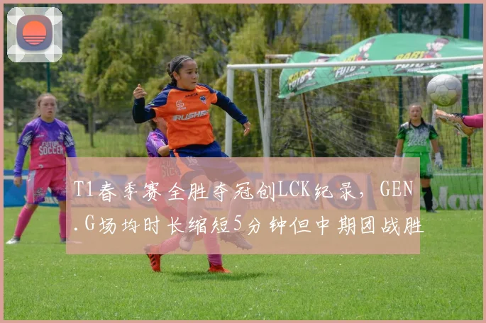 T1春季赛全胜夺冠创LCK纪录，GEN.G场均时长缩短5分钟但中期团战胜率反超