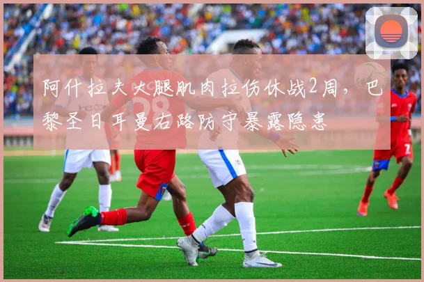 阿什拉夫大腿肌肉拉伤休战2周，巴黎圣日耳曼右路防守暴露隐患
