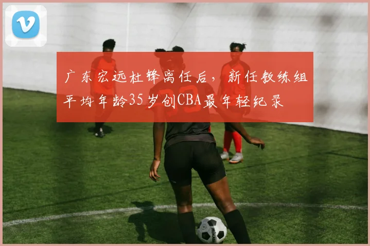 广东宏远杜锋离任后,新任教练组平均年龄35岁创CBA最年轻纪录
