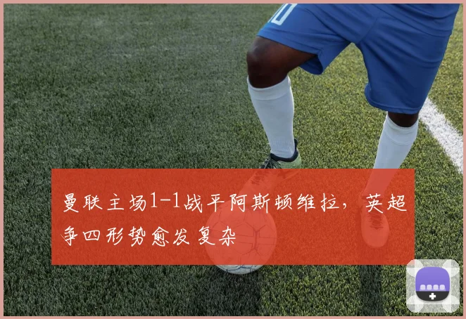 曼联主场1-1战平阿斯顿维拉,英超争四形势愈发复杂