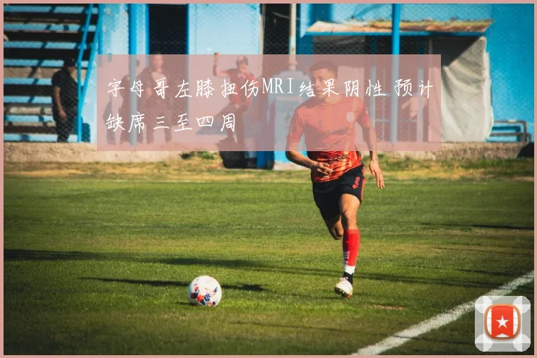 字母哥左膝扭伤MRI结果阴性 预计缺席三至四周