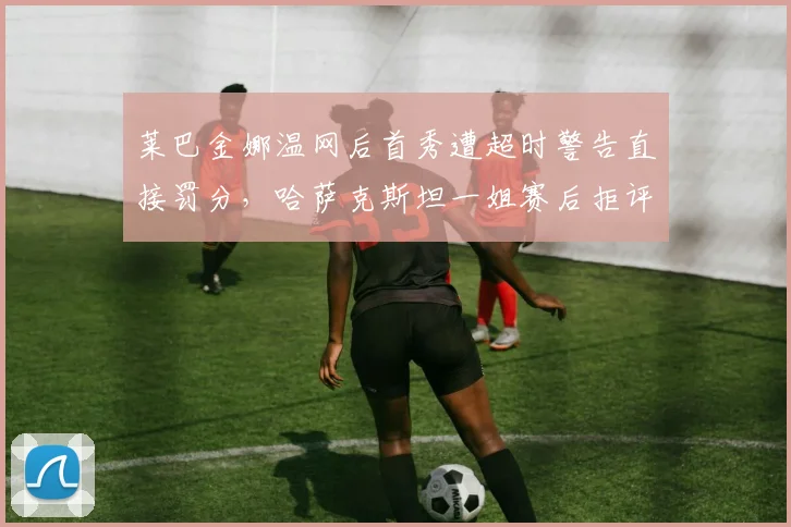 莱巴金娜温网后首秀遭超时警告直接罚分，哈萨克斯坦一姐赛后拒评主裁