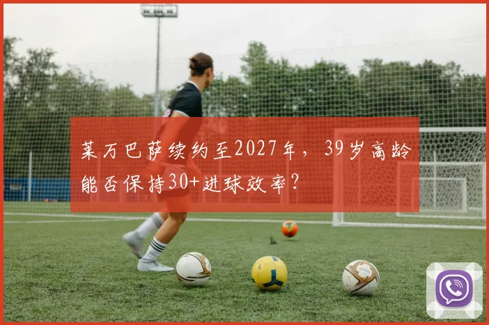 莱万巴萨续约至2027年，39岁高龄能否保持30+进球效率？